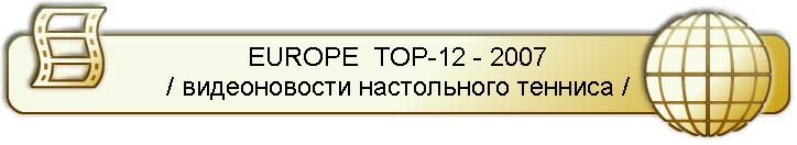 EUROPE  TOP-12 - 2007
/ видеоновости настольного тенниса /